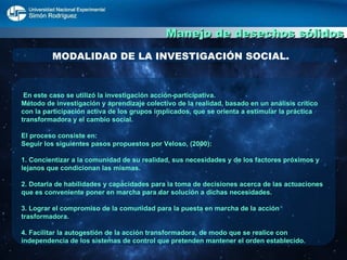Manejo de desechos sólidos MODALIDAD DE LA INVESTIGACIÓN SOCIAL. En este caso se utilizó la investigación acción-participativa. Método de investigación y aprendizaje colectivo de la realidad, basado en un análisis crítico con la participación activa de los grupos implicados, que se orienta a estimular la práctica transformadora y el cambio social. El proceso consiste en: Seguir los siguientes pasos propuestos por Veloso, (2000): 1. Concientizar a la comunidad de su realidad, sus necesidades y de los factores próximos y lejanos que condicionan las mismas. 2. Dotarla de habilidades y capacidades para la toma de decisiones acerca de las actuaciones que es conveniente poner en marcha para dar solución a dichas necesidades. 3. Lograr el compromiso de la comunidad para la puesta en marcha de la acción trasformadora. 4. Facilitar la autogestión de la acción transformadora, de modo que se realice con independencia de los sistemas de control que pretenden mantener el orden establecido.  