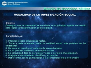 Manejo de desechos sólidos MODALIDAD DE LA INVESTIGACIÓN SOCIAL. Objetivo  Conseguir que la comunidad se convierta en el principal agente de cambio para lograr la transformación de su realidad. Características: 1. Interviene sobre situaciones reales. 2. Parte y esta orientada hacia la realidad social más próxima de los ciudadanos. 3. Se pone en marcha en contexto de escala humana. 4. Es un proceso dialéctico de conocer actuar. 5. La comunidad deja de ser objeto y pasa a ser de la investigación. 6. Conjuga el conocimiento científico y el popular. 7. Debe contar con la participación de los miembros de la comunidad.  