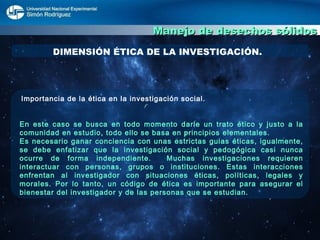 Manejo de desechos sólidos DIMENSIÓN ÉTICA DE LA INVESTIGACIÓN. Importancia de la ética en la investigación social.  En este caso se busca en todo momento darle un trato ético y justo a la comunidad en estudio, todo ello se basa en principios elementales. Es necesario ganar conciencia con unas estrictas guias éticas, igualmente, se debe enfatizar que la investigación social y pedogógica casi nunca ocurre de forma independiente.  Muchas investigaciones requieren interactuar con personas, grupos o instituciones. Estas interacciones enfrentan al investigador con situaciones éticas, políticas, legales y morales. Por lo tanto, un código de ética es importante para asegurar el bienestar del investigador y de las personas que se estudian.  