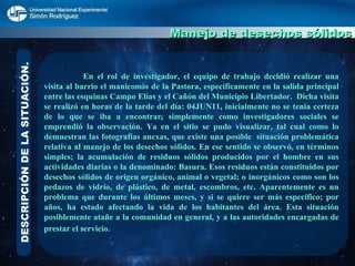 DESCRIPCIÓN DE LA SITUACIÓN. Manejo de desechos sólidos   En el rol de investigador, el equipo de trabajo decidió realizar una visita al barrio el manicomio de la Pastora, específicamente en la  salida principal entre las esquinas Campo Elías y el Cañón del Municipio Libertador.  Dicha visita se realizó en horas de la tarde del día: 04JUN11, inicialmente no se tenia certeza de lo que se iba a encontrar, simplemente como investigadores sociales se emprendió la observación. Ya en el sitio se pudo visualizar, tal cual como lo demuestran las fotografías anexas, que existe una posible  situación problemática relativa al manejo de los desechos sólidos. En ese sentido se observó, en términos simples; la acumulación de residuos sólidos producidos por el hombre en sus actividades diarias o la denominado: Basura. Esos residuos están constituidos por desechos sólidos de origen orgánico, animal o vegetal; o inorgánicos como son los pedazos de vidrio, de plástico, de metal, escombros, etc. Aparentemente es un problema que durante los últimos meses, y si se quiere ser más específico; por años, ha estado afectando la vida de los habitantes del área. Esta situación posiblemente atañe a la comunidad en general, y a las autoridades encargadas de prestar el servicio.   