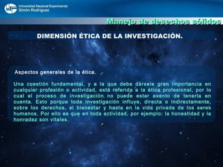 Manejo de desechos sólidos DIMENSIÓN ÉTICA DE LA INVESTIGACIÓN. Aspectos generales de la ética. Una cuestión fundamental, y a la que debe dársele gran importancia en cualquier profesión o actividad, está referida a la ética profesional, por lo cual el proceso de investigación no puede estar exento de tenerla en cuenta. Esto porque toda investigación influye, directa o indirectamente, sobre los derechos, el bienestar y hasta en la vida privada de los seres humanos. Por ello es que en toda actividad, por ejemplo: la honestidad y la honradez son vitales. 