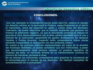 Manejo de desechos sólidos CONCLUSIONES. Una vez realizada la investigación social antes descrita, relativa al manejo los desecho sólidos en la parroquia la Pastora, específicamente en el barrio el manicomio, entre las esquinas el cañón y campo Elías del Municipio Libertador, se puede mencionar que el impacto ambiental que generan los mismos es altamente negativo, ya que la abundante cantidad de basura no permite el libre desenvolvimiento por el área urbana diseñada para el uso y disfrute de la comunidad, igualmente se genera acumulación de residuos líquidos o fluidos diversos, trayendo como consecuencia malos olores haciendo insoportable la interacción con ese ambiente urbano. En cuanto a las políticas publicas implementadas por parte de la alcaldía del municipio libertador, se puede considerar que son ineficientes, a pesar que aproximadamente cada semana realizan un precario operativo de limpieza del área, no haciendo énfasis en un mantenimiento continuo en procura de mantener saneada el área.  No se colocan los suficientes contenedores para propiciar la conciencia de la comunidad para el manejo de los desechos. No realizan campañas de concientización de la comunidad.  