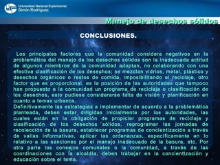 Manejo de desechos sólidos CONCLUSIONES. Los principales factores que la comunidad considera negativos en la problemática del manejo de los desechos sólidos son la inadecuada actitud de algunos miembros de la comunidad adoptan, no colaborando con una efectiva clasificación de los desechos; se mezclan vidrios, metal, plástico y desechos orgánicos o restos de comida, imposibilitando el reciclaje, otro factor que es proporcional, es la posición de las autoridades que tampoco han propuesto a la comunidad un programa de reciclaje o clasificación de los desechos, esto pudiese considerarse falta de visión y planificación en cuanto a temas urbanos. Definitivamente las estrategias a implementar de acuerdo a la problemática planteada, deben estar dirigidas inicialmente por las autoridades, las cuales están en la obligación de propiciar programas de reciclaje y clasificación de los desechos sólidos, reprogramar las jornadas de recolección de la basura, establecer programas de concientización a través de vallas informativas, aplicar las ordenanzas, específicamente en lo relativo a las sanciones por el manejo inadecuado de la basura, etc. Por otra parte los consejos comunales o la comunidad, a través de las coordinaciones con la alcaldía, deben trabajar en la concientización y educación sobre el tema. 