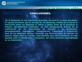 Manejo de desechos sólidos CONCLUSIONES. En la búsqueda de una conclusión acertada, de acuerdo al tema estudiado, el equipo considera que el manejo de los desechos sólidos en el barrio el manicomio entre las esquinas el cañón y campo Elías de la parroquia la Pastora del Municipio Libertador, es una consecuencia directa de la ineficiencia de las autoridades en relación a la recolección, almacenamiento, segregación, transportación, tratamiento y disposición final de los desechos sólidos, haciendo que factores como el volumen de basura, hagan difícil su manejo, requiriéndose para ello inversiones en más equipos para la recolección y transporte, así como personal especializado en su tratamiento.  