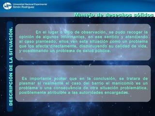 DESCRIPCIÓN DE LA SITUACIÓN. Manejo de desechos sólidos   En el lugar o sitio de observación, se pudo recoger la opinión de algunos informantes, en ese sentido y atendiendo al caso planteado, ellos ven esta situación como un problema que los afecta directamente, disminuyendo su calidad de vida, y ocasionando un problema de salud pública. Es importante acotar que en la conclusión, se tratara de plasmar si realmente el caso del barrio el manicomio es un problema o una consecuencia de otra situación problemática, posiblemente atribuible a las autoridades encargadas. 