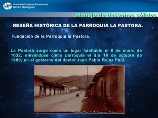 Manejo de desechos sólidos Fundación de la Parroquia la Pastora. La Pastora surge como un lugar habitable el 6 de enero de 1632, elevándose como parroquia el día 16 de octubre de 1889, en el gobierno del doctor Juan Pablo Rojas Paúl. RESEÑA HISTÓRICA DE LA PARROQUIA LA PASTORA. 