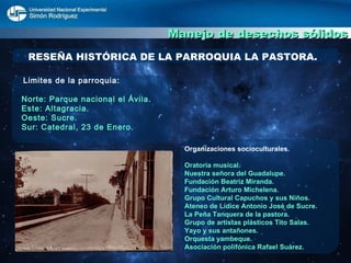 Manejo de desechos sólidos RESEÑA HISTÓRICA DE LA PARROQUIA LA PASTORA. Limites de la parroquia: Norte: Parque nacional el Ávila. Este: Altagracia. Oeste: Sucre. Sur: Catedral, 23 de Enero. Organizaciones socioculturales. Oratoria musical. Nuestra señora del Guadalupe. Fundación Beatriz Miranda. Fundación Arturo Michelena. Grupo Cultural Capuchos y sus Niños. Ateneo de Lídice Antonio José de Sucre. La Peña Tanquera de la pastora. Grupo de artistas plásticos Tito Salas. Yayo y sus antañones. Orquesta yambeque. Asociación polifónica Rafael Suárez. 