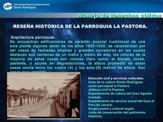 Manejo de desechos sólidos RESEÑA HISTÓRICA DE LA PARROQUIA LA PASTORA. Arquitectura parroquial. Se encuentran edificaciones de carácter popular tradicional de una sola planta algunas datan de los años 1920-1930, se caracterizan por ser casas de fachadas amplias y grandes corredores en los cuales destacan sus ventanas de un metro y medio de alto, los colores de la mayoría de estas casas son colores claro como, el blanco, ocres, pasteles, o azules en degradaciones, la altura promedio de estas casas oscila entre los cuatro (4) y los seis (6) metros de altura. Son casas muy amplias. Dirección civil y servicios culturales. Casa de la cultura Simón Rodríguez. Junta parroquial la Pastora. Jefatura civil la Pastora. Departamento de cultura del liceo Agustín Aveledo. Departamento de servicio social del liceo el Perú de Lacroix. Grupo juvenil y cultural seglar. Junta de conservación del patrimonio   histórico. 