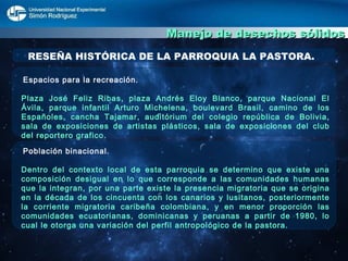 Manejo de desechos sólidos RESEÑA HISTÓRICA DE LA PARROQUIA LA PASTORA. Espacios para la recreación. Plaza José Feliz Ribas, plaza Andrés Eloy Blanco, parque Nacional El Ávila, parque infantil Arturo Michelena, boulevard Brasil, camino de los Españoles, cancha Tajamar, auditórium del colegio república de Bolivia, sala de exposiciones de artistas plásticos, sala de exposiciones del club del reportero grafico. Población binacional. Dentro del contexto local de esta parroquia se determino que existe una composición desigual en lo que corresponde a las comunidades humanas que la integran, por una parte existe la presencia migratoria que se origina en la década de los cincuenta con los canarios y lusitanos, posteriormente la corriente migratoria caribeña colombiana, y en menor proporción las comunidades ecuatorianas, dominicanas y peruanas a partir de 1980, lo cual le otorga una variación del perfil antropológico de la pastora. 