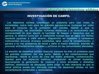 Manejo de desechos sólidos INVESTIGACIÓN DE CAMPO. Los desechos sólidos constituyen un problema para casi todas la sociedades, sobre todo para las grandes agrupaciones humanas así como para el conjunto de la población del planeta, debido a que la sobrepoblación, las actividades humanas modernas y el consumismo han incrementado en gran escala la cantidad de basura o desechos que se genera; lo anterior junto con el ineficiente manejo que se hace con dichos residuos (quemas a cielo abierto, disposición en tiraderos o vertederos ineficientes) provoca diversos problemas tales como la contaminación, y genera a su vez problemas de salud y daño al medio ambiente, además de provocar enfrentamientos sociales y políticos en las comunidades afectadas. La emisión de desechos sólidos (basura) siempre ha sido un problema para las grandes ciudades; por una parte, debido a las complicaciones que representa  desde el punto de vista del medio ambiente, contaminación, fealdad para los espacios públicos, producción de olores molestos, favoreciendo la generación de insectos y otros animales o alimañas dañinas, obstrucción de desagües, entre otras; lo más relevante es que la salud pública puede ser afectada cuando los desechos sólidos no son correctamente contenidos y recolectados.  