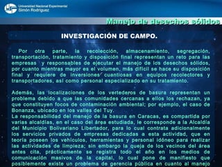 Manejo de desechos sólidos INVESTIGACIÓN DE CAMPO. Por otra parte, la recolección, almacenamiento, segregación, transportación, tratamiento y disposición final representan un reto para las empresas  y responsables de ejecutar el manejo de los desechos sólidos, por cuanto mientras mayor es el volumen, más difícil se hace su disposición final y requiere de inversiones cuantiosas en equipos recolectores y transportadores, así como personal especializado en su tratamiento.  Además, las localizaciones de los vertederos de basura representan un problema debido a que las comunidades cercanas a ellos los rechazan, ya que constituyen focos de contaminación ambiental; por ejemplo, el caso de Bonanza, ubicado en los valles del Tuy.  La responsabilidad del manejo de la basura en Caracas, es compartida por varias alcaldías, en el caso del área estudiada, le corresponde a la Alcaldía del Municipio Bolivariano Libertador, para lo cual contrata adicionalmente los servicios privados de empresas dedicadas a esta actividad, que en teoría poseen los vehículos, herramientas y personal idóneo para realizar las actividades de limpieza; sin embargo la queja de los vecinos del área antes cita, prácticamente se registra todo el año en los medios de comunicación masivos de la capital, lo cual pone de manifiesto que posiblemente existe un problema de gerencia pública en cuanto al manejo de los desechos sólidos que es necesario estudiar para proponer estrategias que permitan optimizar el manejo de los mismos en la ciudad de Caracas, específicamente en el área objeto del estudio.  