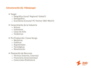 Estructuración (Ej. Videojuego)


  • Target
     - Geográfico (Local? Regional? Global?)
     -   Demográfico
     -   Ecosistema (Consola? PC? Online? SNS? Móvil?)

  • Conocimiento de la Industria
     - Actores
     -   Estándares
     -   Casos de éxito
     -   Tendencias

  • PreMecánicas / Game Design
       Producción
     -
     -   Estéticas
     -   Argumentales
     -   Tecnológicas
     -   Monetización

  • Planeación de Recursos
     - Técnicos (Internos, Externos)
     -   Financieros (Inversionistas)
     -   Comerciales (Publishers)
 