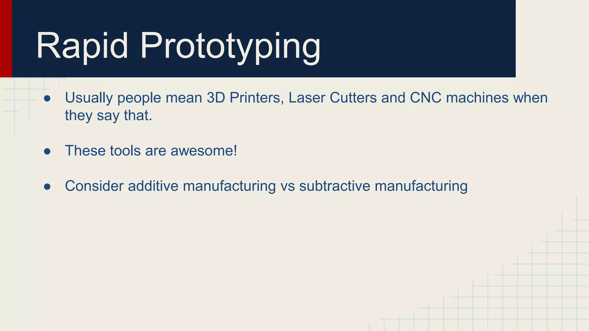 Rapid Prototyping
● Usually people mean 3D Printers, Laser Cutters and CNC machines when
they say that.
● These tools are awesome!
● Consider additive manufacturing vs subtractive manufacturing
 