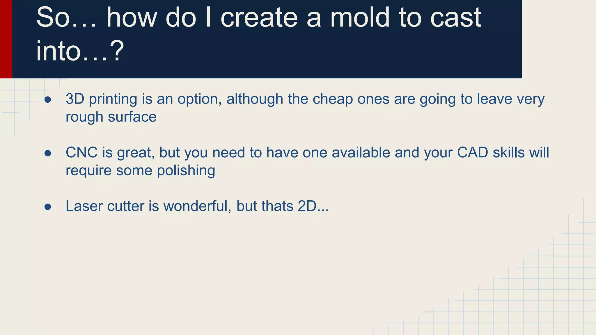 So… how do I create a mold to cast
into…?
● 3D printing is an option, although the cheap ones are going to leave very
rough surface
● CNC is great, but you need to have one available and your CAD skills will
require some polishing
● Laser cutter is wonderful, but thats 2D...
 