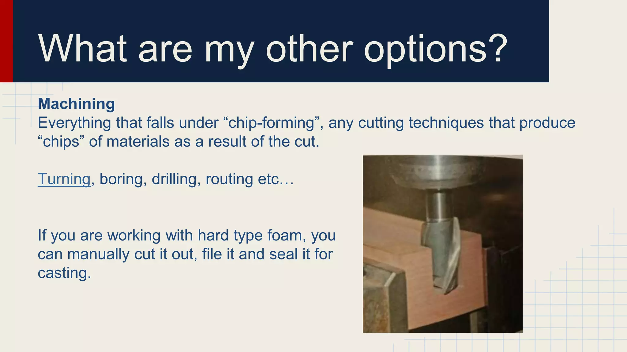 What are my other options?
Machining
Everything that falls under “chip-forming”, any cutting techniques that produce
“chips” of materials as a result of the cut.
Turning, boring, drilling, routing etc…
If you are working with hard type foam, you
can manually cut it out, file it and seal it for
casting.
 