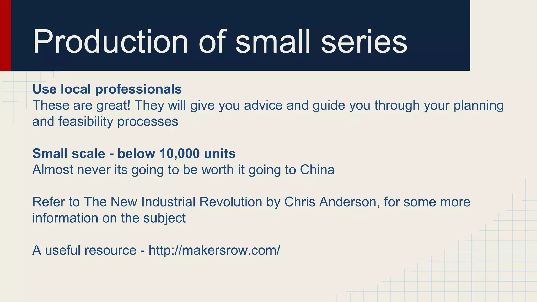 Production of small series
Use local professionals
These are great! They will give you advice and guide you through your planning
and feasibility processes
Small scale - below 10,000 units
Almost never its going to be worth it going to China
Refer to The New Industrial Revolution by Chris Anderson, for some more
information on the subject
A useful resource - http://makersrow.com/
 