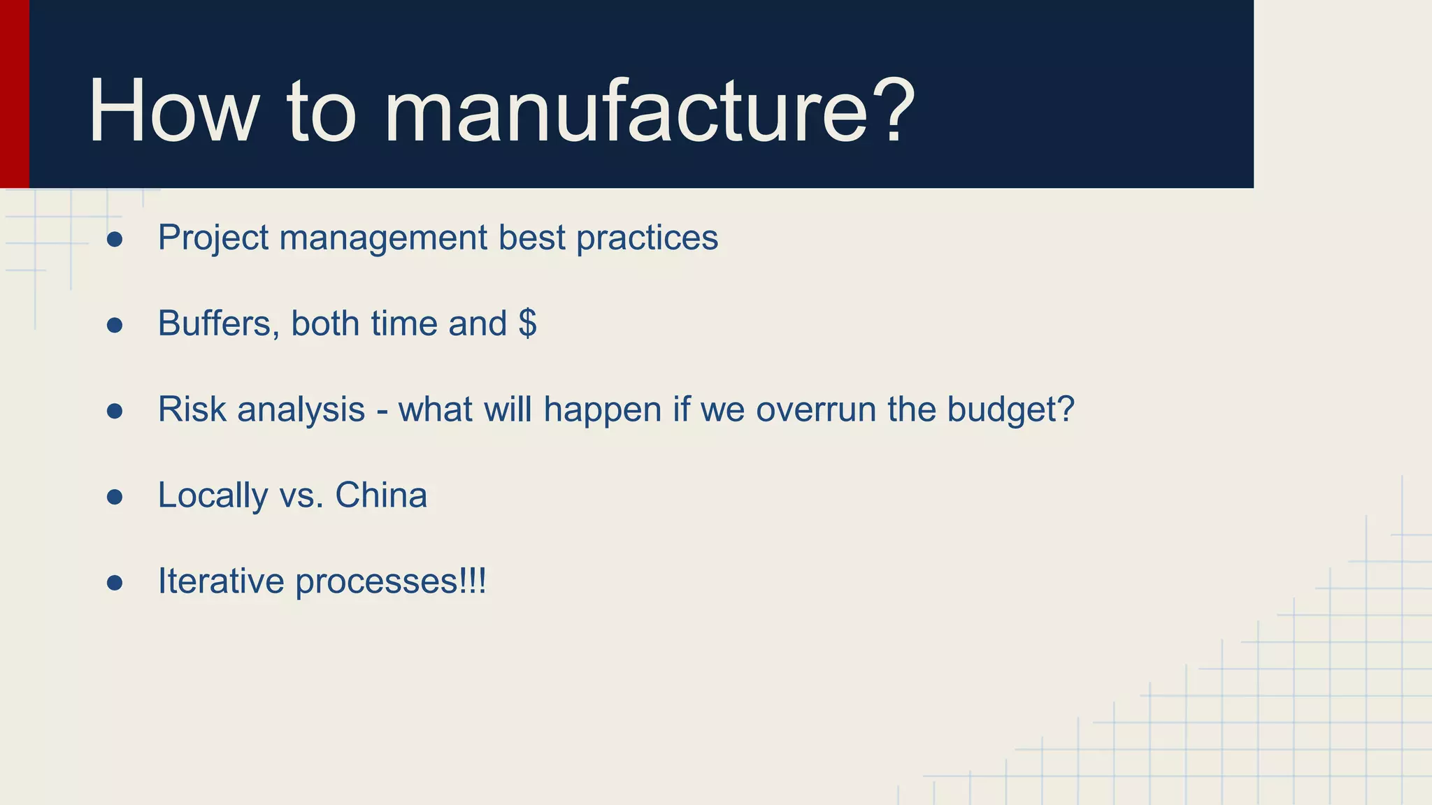 How to manufacture?
● Project management best practices
● Buffers, both time and $
● Risk analysis - what will happen if we overrun the budget?
● Locally vs. China
● Iterative processes!!!
 