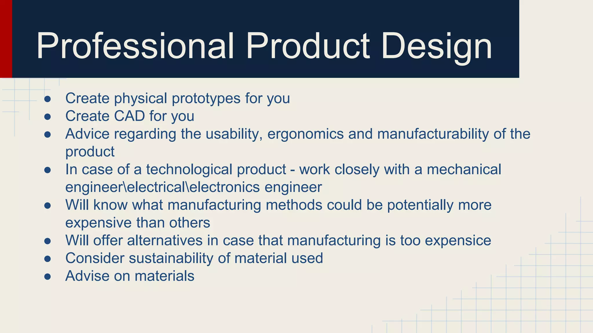 Professional Product Design
● Create physical prototypes for you
● Create CAD for you
● Advice regarding the usability, ergonomics and manufacturability of the
product
● In case of a technological product - work closely with a mechanical
engineerelectricalelectronics engineer
● Will know what manufacturing methods could be potentially more
expensive than others
● Will offer alternatives in case that manufacturing is too expensice
● Consider sustainability of material used
● Advise on materials
 