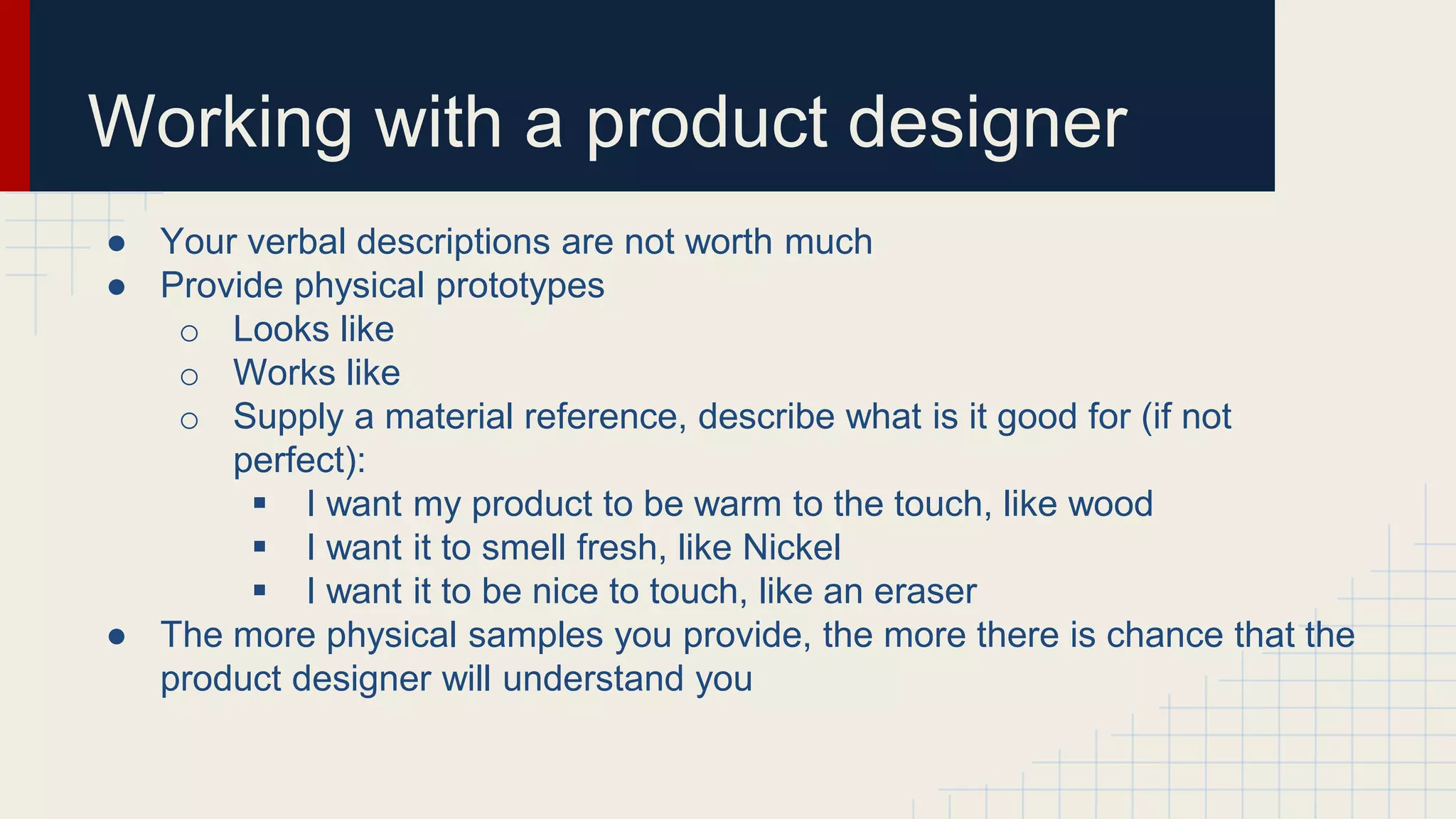 Working with a product designer
● Your verbal descriptions are not worth much
● Provide physical prototypes
o Looks like
o Works like
o Supply a material reference, describe what is it good for (if not
perfect):
 I want my product to be warm to the touch, like wood
 I want it to smell fresh, like Nickel
 I want it to be nice to touch, like an eraser
● The more physical samples you provide, the more there is chance that the
product designer will understand you
 