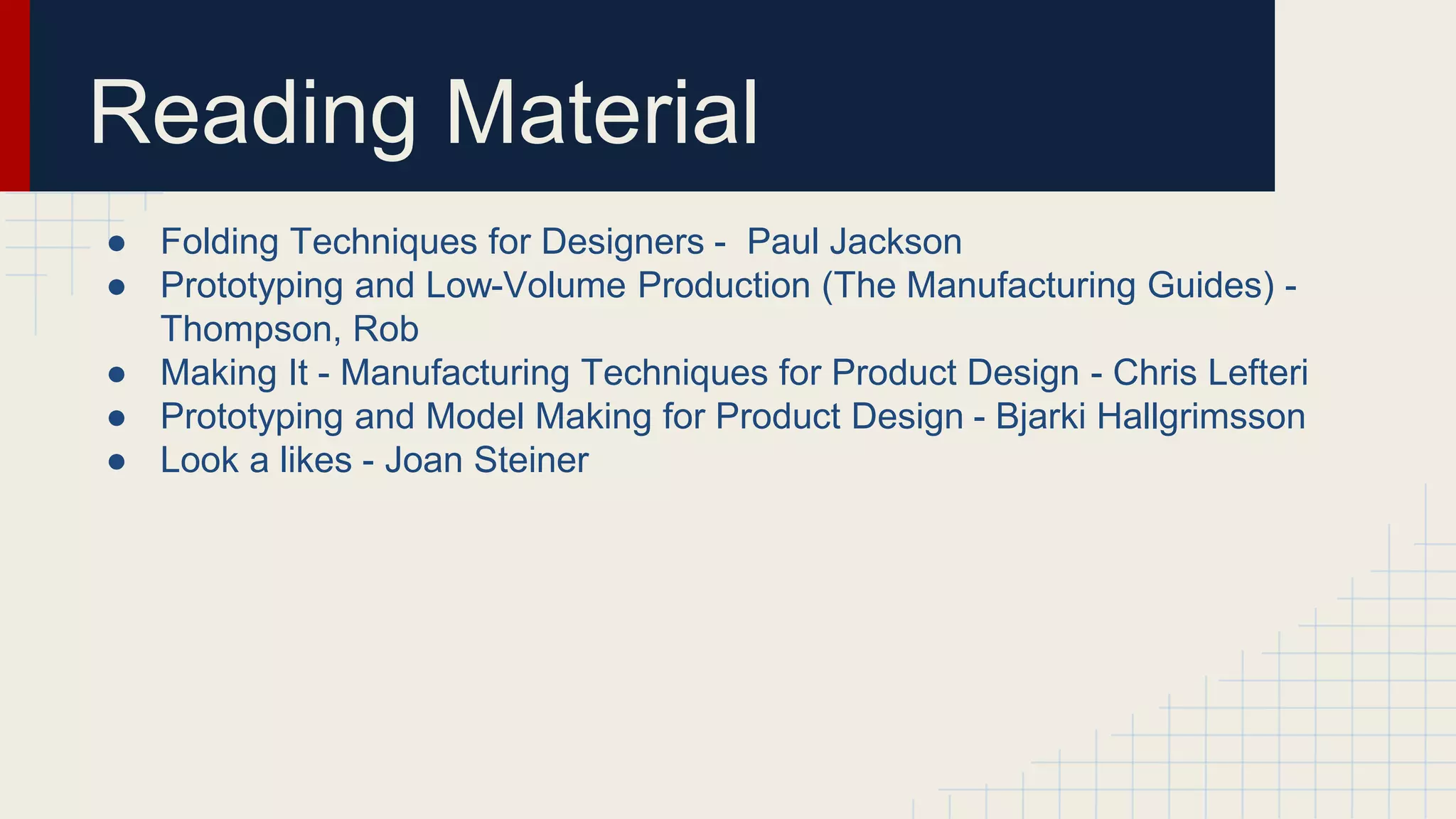 Reading Material
● Folding Techniques for Designers - Paul Jackson
● Prototyping and Low-Volume Production (The Manufacturing Guides) -
Thompson, Rob
● Making It - Manufacturing Techniques for Product Design - Chris Lefteri
● Prototyping and Model Making for Product Design - Bjarki Hallgrimsson
● Look a likes - Joan Steiner
 