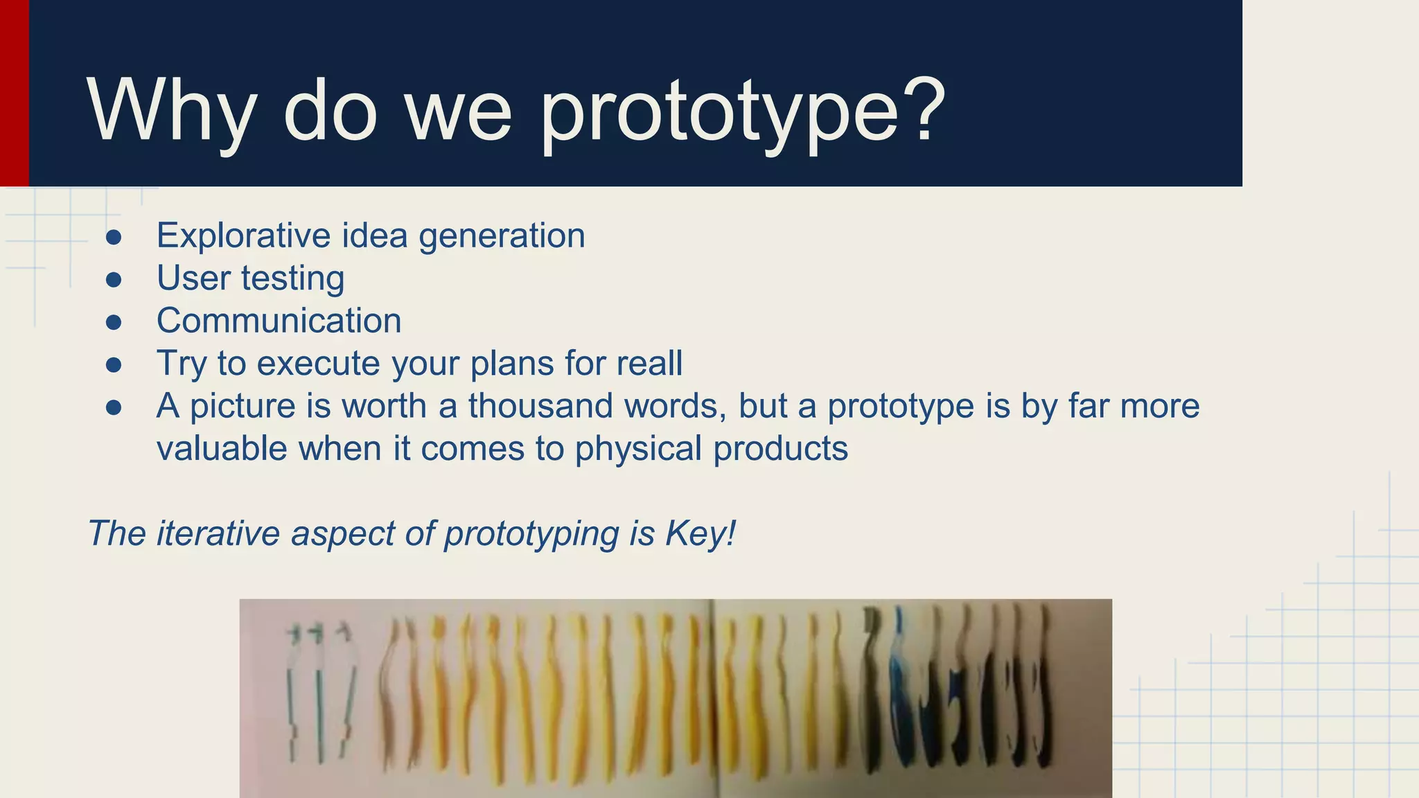 Why do we prototype?
● Explorative idea generation
● User testing
● Communication
● Try to execute your plans for reall
● A picture is worth a thousand words, but a prototype is by far more
valuable when it comes to physical products
The iterative aspect of prototyping is Key!
 