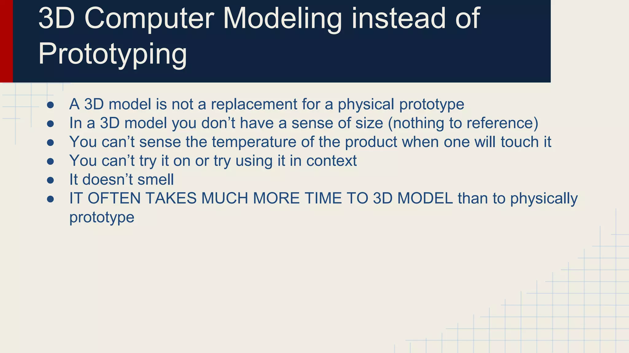 3D Computer Modeling instead of
Prototyping
● A 3D model is not a replacement for a physical prototype
● In a 3D model you don’t have a sense of size (nothing to reference)
● You can’t sense the temperature of the product when one will touch it
● You can’t try it on or try using it in context
● It doesn’t smell
● IT OFTEN TAKES MUCH MORE TIME TO 3D MODEL than to physically
prototype
 
