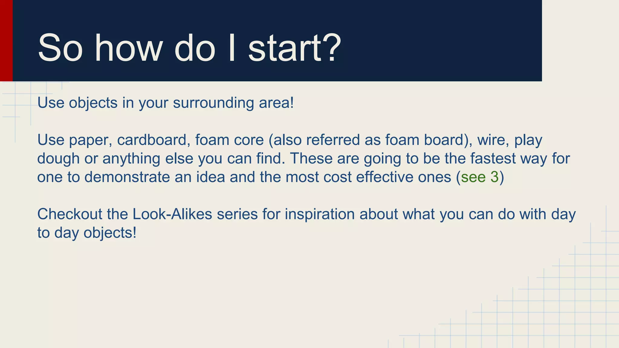 So how do I start?
Use objects in your surrounding area!
Use paper, cardboard, foam core (also referred as foam board), wire, play
dough or anything else you can find. These are going to be the fastest way for
one to demonstrate an idea and the most cost effective ones (see 3)
Checkout the Look-Alikes series for inspiration about what you can do with day
to day objects!
 