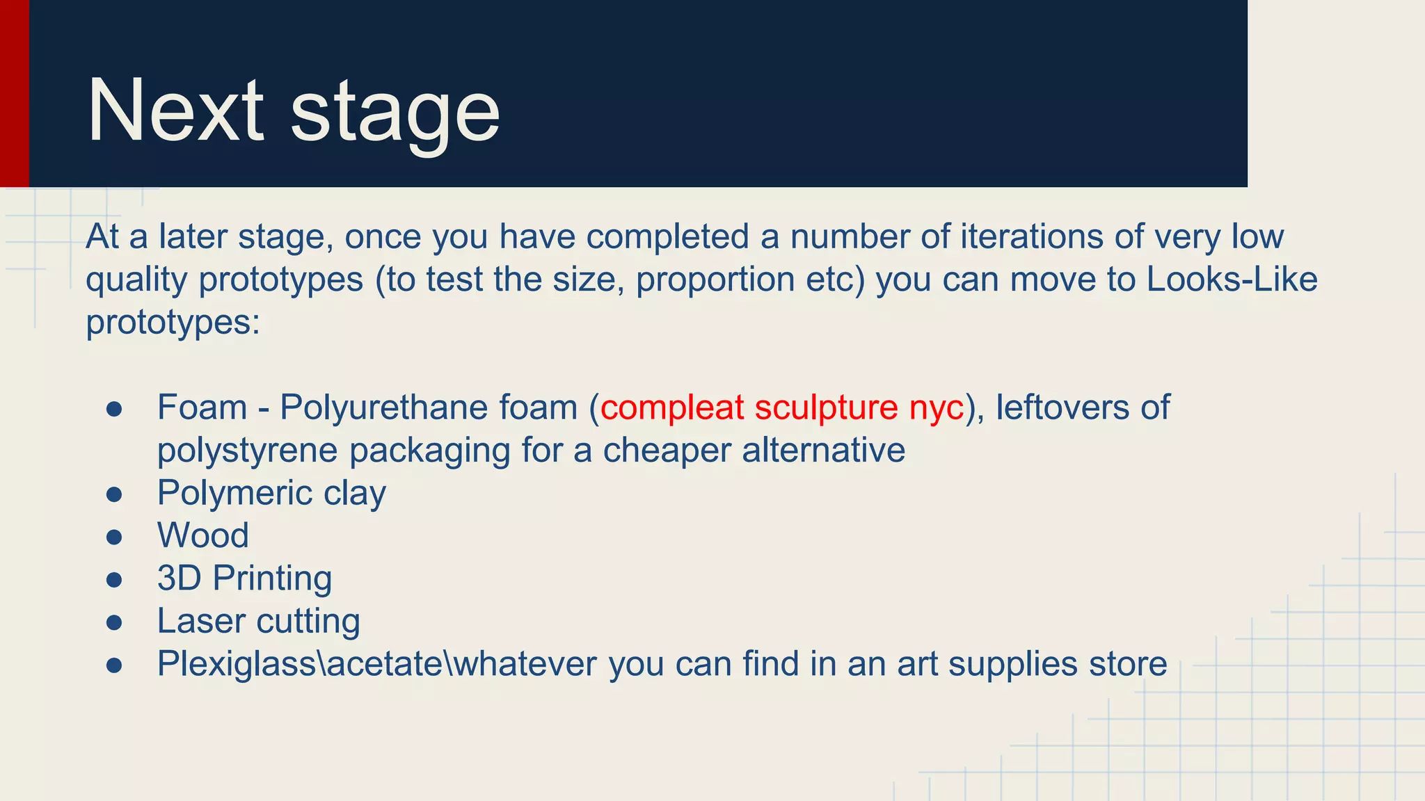 Next stage
At a later stage, once you have completed a number of iterations of very low
quality prototypes (to test the size, proportion etc) you can move to Looks-Like
prototypes:
● Foam - Polyurethane foam (compleat sculpture nyc), leftovers of
polystyrene packaging for a cheaper alternative
● Polymeric clay
● Wood
● 3D Printing
● Laser cutting
● Plexiglassacetatewhatever you can find in an art supplies store
 