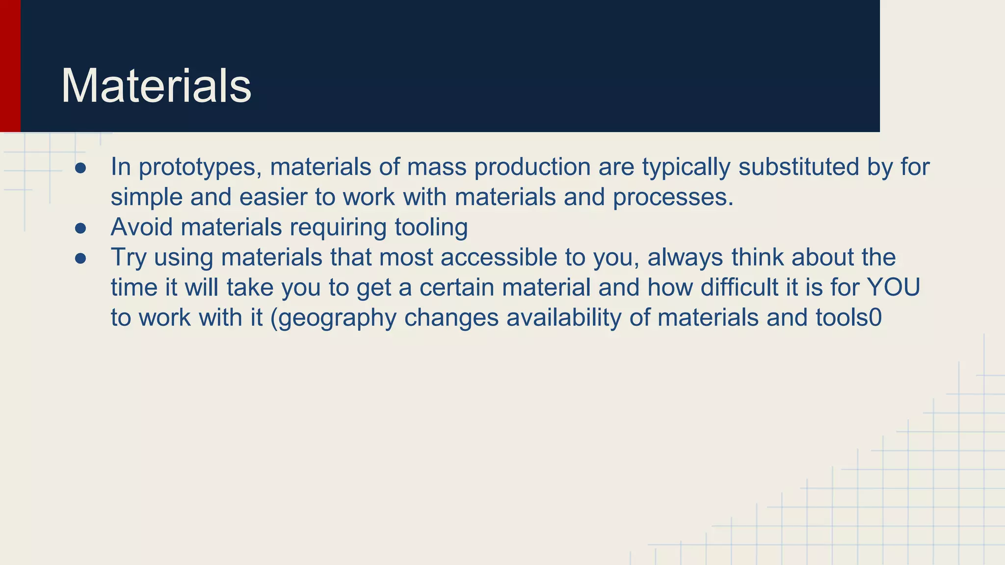 Materials
● In prototypes, materials of mass production are typically substituted by for
simple and easier to work with materials and processes.
● Avoid materials requiring tooling
● Try using materials that most accessible to you, always think about the
time it will take you to get a certain material and how difficult it is for YOU
to work with it (geography changes availability of materials and tools0
 
