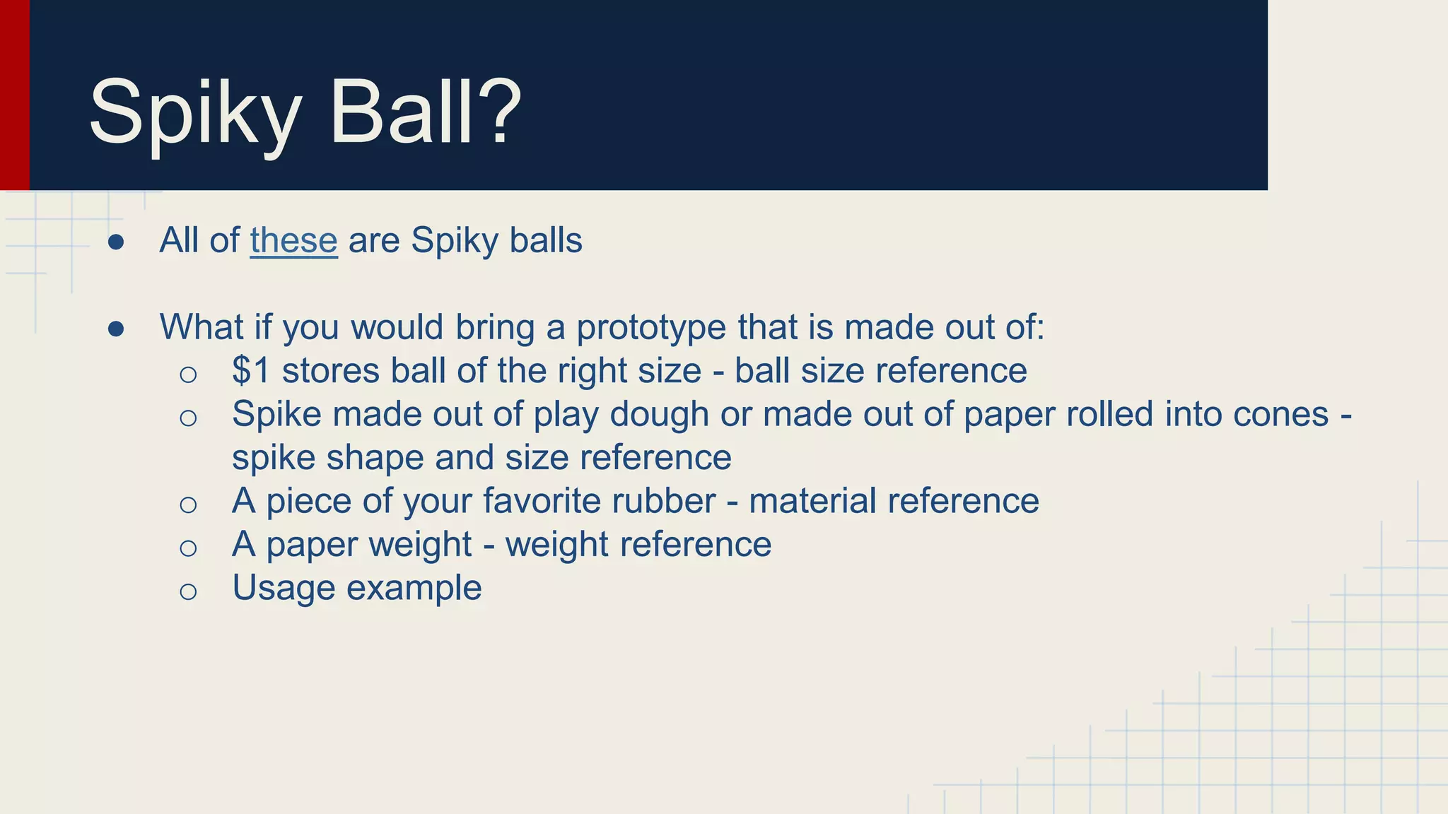 Spiky Ball?
● All of these are Spiky balls
● What if you would bring a prototype that is made out of:
o $1 stores ball of the right size - ball size reference
o Spike made out of play dough or made out of paper rolled into cones -
spike shape and size reference
o A piece of your favorite rubber - material reference
o A paper weight - weight reference
o Usage example
 
