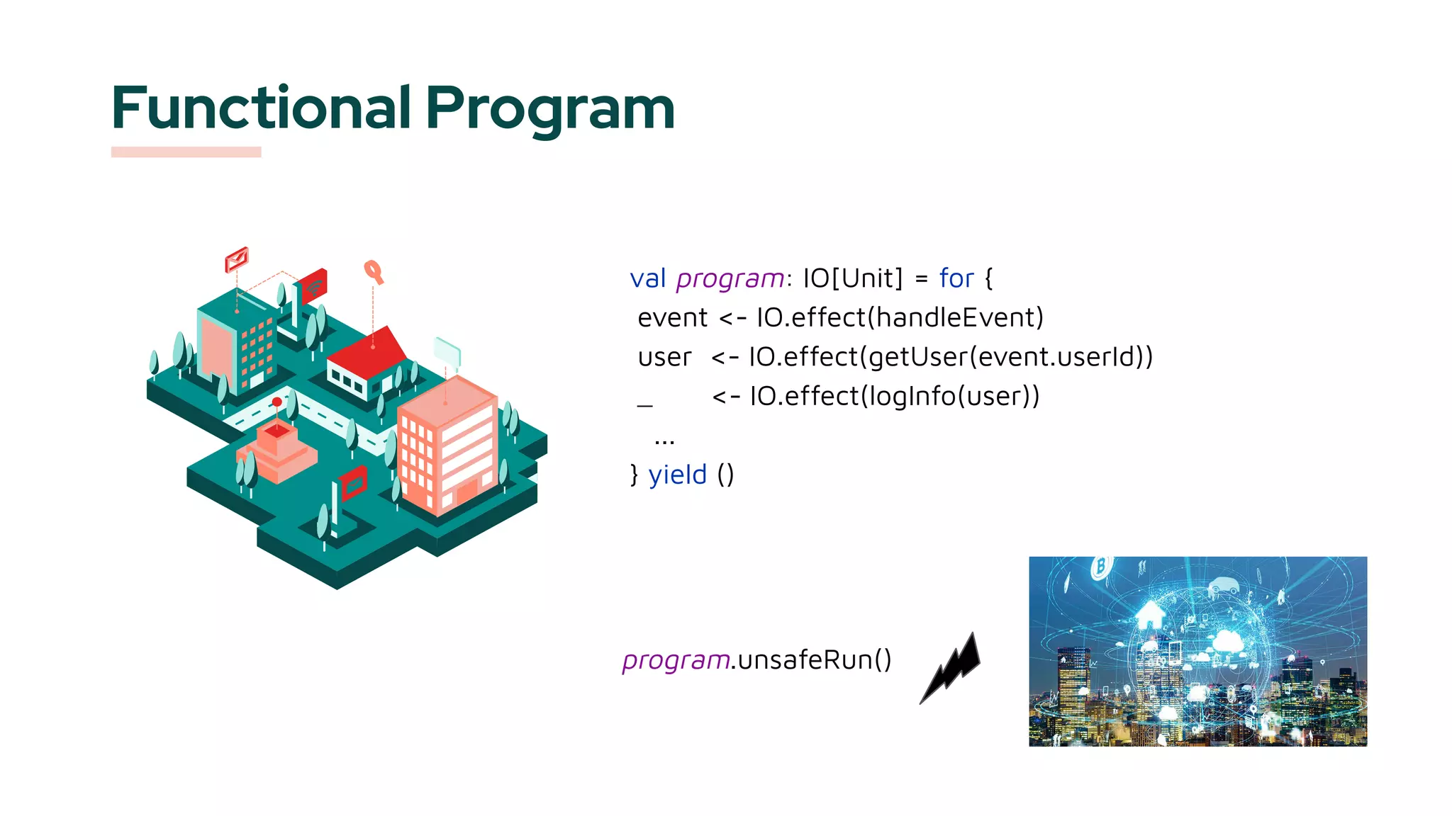 Functional Program
val program: IO[Unit] = for {
event <- IO.effect(handleEvent)
user <- IO.effect(getUser(event.userId))
_ <- IO.effect(logInfo(user))
...
} yield ()
program.unsafeRun()
 