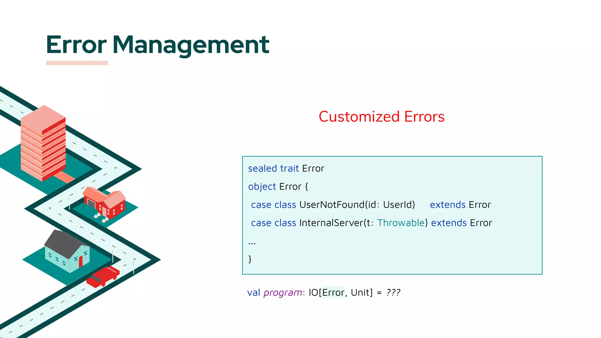 Error Management
Customized Errors
sealed trait Error
object Error {
case class UserNotFound(id: UserId) extends Error
case class InternalServer(t: Throwable) extends Error
...
}
val program: IO[Error, Unit] = ???
 
