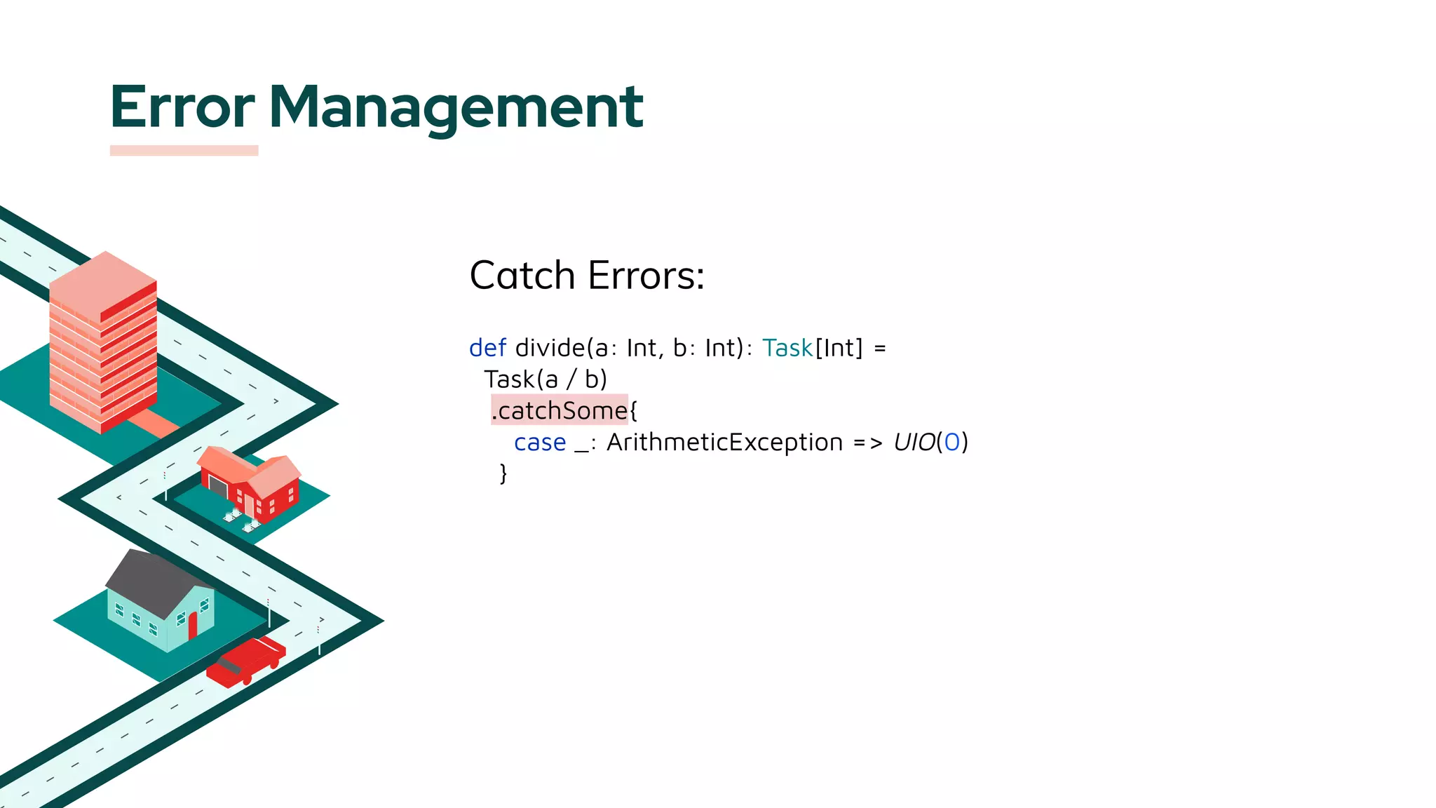 Error Management
Catch Errors:
def divide(a: Int, b: Int): Task[Int] =
Task(a / b)
.catchSome{
case _: ArithmeticException => UIO(0)
}
 