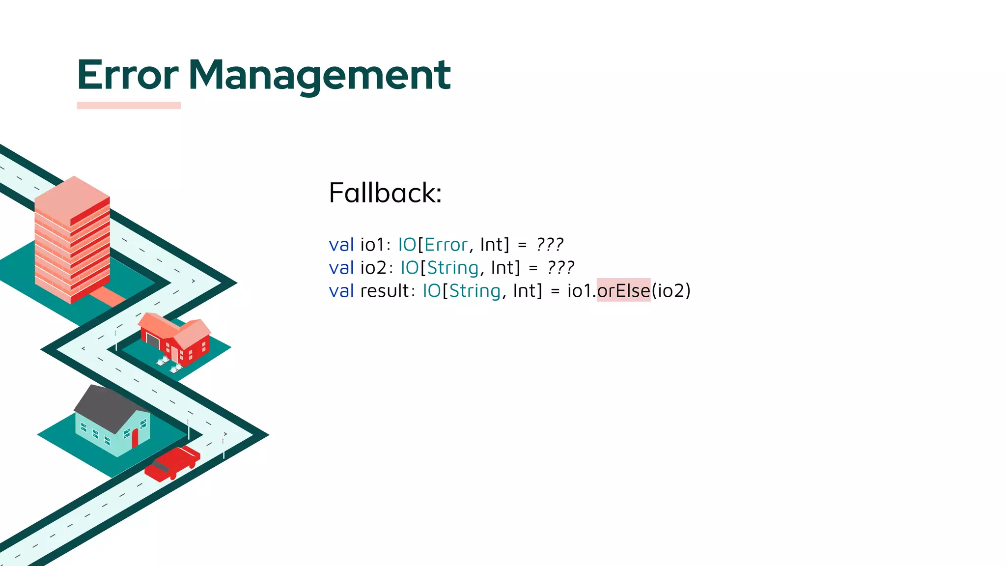 Error Management
Fallback:
val io1: IO[Error, Int] = ???
val io2: IO[String, Int] = ???
val result: IO[String, Int] = io1.orElse(io2)
 