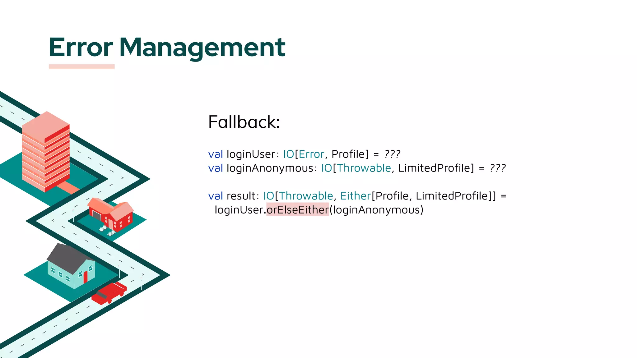 Error Management
Fallback:
val loginUser: IO[Error, Proﬁle] = ???
val loginAnonymous: IO[Throwable, LimitedProﬁle] = ???
val result: IO[Throwable, Either[Proﬁle, LimitedProﬁle]] =
loginUser.orElseEither(loginAnonymous)
 