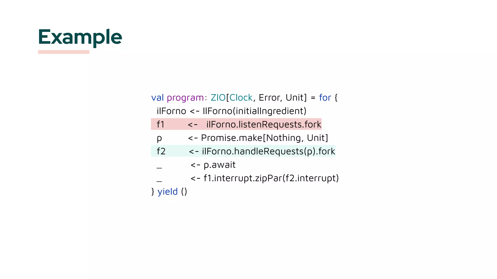 val program: ZIO[Clock, Error, Unit] = for {
ilForno <- IlForno(initialIngredient)
f1 <- ilForno.listenRequests.fork
p <- Promise.make[Nothing, Unit]
f2 <- ilForno.handleRequests(p).fork
_ <- p.await
_ <- f1.interrupt.zipPar(f2.interrupt)
} yield ()
Example
 