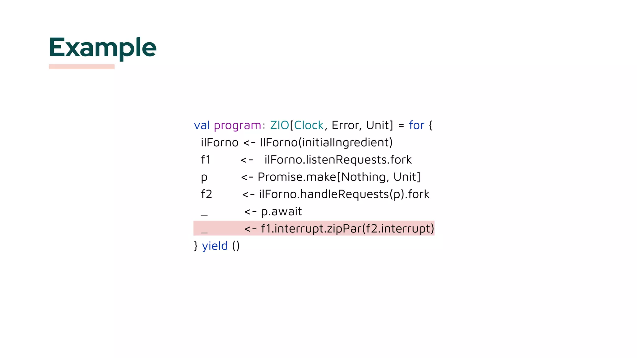 Example
val program: ZIO[Clock, Error, Unit] = for {
ilForno <- IlForno(initialIngredient)
f1 <- ilForno.listenRequests.fork
p <- Promise.make[Nothing, Unit]
f2 <- ilForno.handleRequests(p).fork
_ <- p.await
_ <- f1.interrupt.zipPar(f2.interrupt)
} yield ()
 