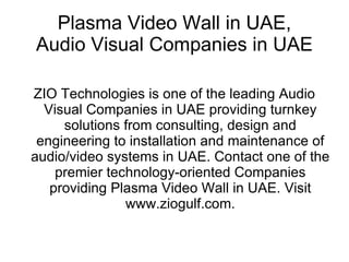 Plasma Video Wall in UAE,
Audio Visual Companies in UAE

ZIO Technologies is one of the leading Audio
  Visual Companies in UAE providing turnkey
     solutions from consulting, design and
 engineering to installation and maintenance of
audio/video systems in UAE. Contact one of the
    premier technology-oriented Companies
   providing Plasma Video Wall in UAE. Visit
               www.ziogulf.com.
 