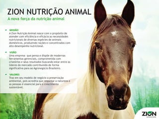 ZION NUTRIÇÃO ANIMAL
A nova força da nutrição animal

MISSÃO
A Zion Nutrição Animal nasce com o propósito de
atender com eficiência e eficácia as necessidades
nutricionais de diversas espécies de animais
domésticos, produzindo rações e concentrados com
alto desempenho nutricional.

 VISÃO
Uma empresa que pensa e dispõe de modernas
ferramentas gerenciais, comprometida com
criatórios e seus resultados buscando estar entre as
lideres do mercado contribuindo de forma
significativa para ao Agronegócio Brasileiro.

VALORES
Traz em seu modelo de negócio a preservação
ambiental, pois acredita que respeitar a natureza e
as pessoas é essencial para o crescimento
sustentável.
 