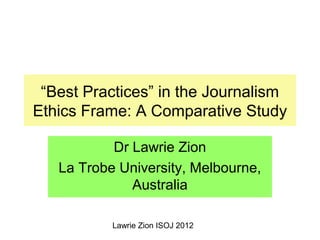 Lawrie Zion ISOJ 2012
“Best Practices” in the Journalism
Ethics Frame: A Comparative Study
Dr Lawrie Zion
La Trobe University, Melbourne,
Australia
 