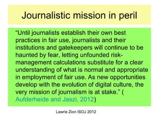 Lawrie Zion ISOJ 2012
Journalistic mission in peril
“Until journalists establish their own best
practices in fair use, jou...