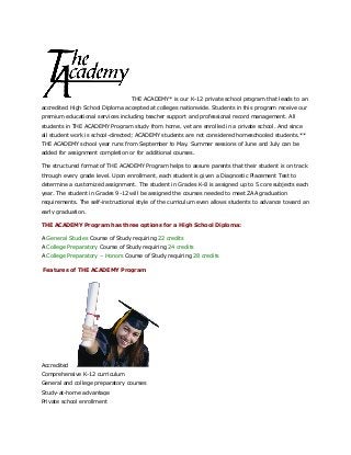 THE ACADEMY* is our K-12 private school program that leads to an
accredited High School Diploma accepted at colleges nationwide. Students in this program receive our
premium educational services including teacher support and professional record management. All
students in THE ACADEMY Program study from home, yet are enrolled in a private school. And since
all student work is school-directed; ACADEMY students are not considered homeschooled students.**
THE ACADEMY school year runs from September to May. Summer sessions of June and July can be
added for assignment completion or for additional courses.

The structured format of THE ACADEMY Program helps to assure parents that their student is on track
through every grade level. Upon enrollment, each student is given a Diagnostic Placement Test to
determine a customized assignment. The student in Grades K-8 is assigned up to 5 core subjects each
year. The student in Grades 9-12 will be assigned the courses needed to meet ZAA graduation
requirements. The self-instructional style of the curriculum even allows students to advance toward an
early graduation.

THE ACADEMY Program has three options for a High School Diploma:

A General Studies Course of Study requiring 22 credits
A College Preparatory Course of Study requiring 24 credits
A College Preparatory – Honors Course of Study requiring 28 credits

Features of THE ACADEMY Program




Accredited
Comprehensive K-12 curriculum
General and college preparatory courses
Study-at-home advantage
Private school enrollment
 
