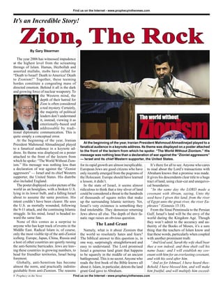Find us on the Internet - www.prophecyinthenews.com


It’s an Incredible Story!


    Zion, The Rock
            By Gary Stearman

   The year 2006 has witnessed impudence
at the highest level from the screaming
throngs of Islam. Hamas, Hezbollah and
assorted mullahs, mobs have called for
“Death to Israel! Death to America! Death
to Zionism!” Together, these teeming
hordes constitute a congealing mass of
directed emotion. Behind it all is the dark
and growing force of nuclear weaponry. To
                   the Western mind, the
                   depth of their hatred for
                   Zion is often considered
                   a real mystery. Certainly,
                   the majority of political
                   leaders don’t understand
                   it, instead, viewing it as
                   emotionally-based and
                   addressable by tradi-
tional diplomatic communication. This is
quite simply a conceptual error.
   At the beginning of the year, Iranian
                                                   At the beginning of the year, Iranian President Mahmoud Ahmadinejad played to a
President Mahmoud Ahmadinejad played
                                                 fanatical audience in a keynote address. Its theme was displayed on a poster attached
to a fanatical audience in a keynote ad-
                                                 to the front of the lectern from which he spoke: “The World Without Zionism.” His
dress. Its theme was displayed on a poster
                                                 message was nothing less than a declaration of war against the “Zionist aggressors”
attached to the front of the lectern from
                                                 — Israel and its chief Western supporter, the United States.
which he spoke: “The World Without Zion-
ism.” His message was nothing less than          for its rapid growth are almost inexplicable.         It’s there for all to see. Anyone who cares
a declaration of war against the “Zionist        European Jews are good citizens who have           to read about the Lord’s transactions with
aggressors” — Israel and its chief Western       only recently emerged from the pogroms of          Abraham knows that a promise was made.
supporter, the United States. His diatribe       the Holocaust. Europe should have learned          It gives his descendants clear title to a huge
also included England.                           a lesson; it didn’t.                               tract of land, using clear-cut and unequivo-
   The poster displayed a color picture of the      In the state of Israel, it seems almost         cal boundaries:
world as an hourglass, with a broken U.S.        ridiculous to think that a tiny sliver of land        “In the same day the LORD made a
lying in its lower bulb, and a falling Israel    could be considered a threat to the hundreds       covenant with Abram, saying, Unto thy
about to assume the same position. His           of thousands of square miles that make             seed have I given this land, from the river
intent couldn’t have been clearer. He sees       up the surrounding Islamic territory. Yet,         of Egypt unto the great river, the river Eu-
the U.S. as mortally wounded, following          Israel’s very existence is something they          phrates” (Genesis 15:18).
the 9-11 attack, and the continuing Islamic      ﬁnd intolerable. They demonize returning              From the Sinai Penninsula to the Persian
struggle. In his mind, Israel is headed to-      Jews above all else. The depth of their fa-        Gulf, Israel’s land will be the envy of the
ward the same fate.                              natic rage raises an obvious question.             world during the Kingdom Age. Though
   None of this comes as a surprise to                                                              they won’t admit to the accuracy and au-
anyone who has kept track of events in the                  The Land Grant                          thority of the Books of Moses, it’s a sure
Middle East. Radical Islam is, of course,           Namely, what is it about Zionism that           thing that the teachers of Islam know and
only the most visible tip of the anti-Zionist    the world so resolutely hates and fears?           fear these words, particularly when coupled
iceberg. Europe, Japan, China, Russia and        The biblical answer to this question is, in        with another prominent truth:
a host of other countries are quietly raising    one way, surprisingly straightforward and             “And God said, Sarah thy wife shall bear
the anti-Semitic barricades. Jews are leav-      easy to understand. The Lord promised              thee a son indeed; and thou shalt call his
ing these countries in growing numbers, to       Israel a generous land grant that happens          name Isaac: and I will establish my cov-
head for friendlier territories, Israel being    to be squarely in the middle of an ancient         enant with him for an everlasting covenant,
foremost.                                        battleground. This is no secret. Anyone who        and with his seed after him.
   Globally, anti-Semitism has become            reads the ﬁrst book of the Bible knows all            “And as for Ishmael, I have heard thee:
almost the norm, and practically indistin-       about it. Islam, in particular, detests the land   Behold, I have blessed him, and will make
guishable from anti-Zionism. The reasons         grant God gave to Abraham.                         him fruitful, and will multiply him exceed-
8 Prophecy in the News                     Find us on the Internet - www.prophecyinthenews.com
 