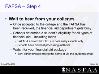FAFSA – Step 4Wait to hear from your collegesOnce accepted to the college and the FAFSA has been received, the financial aid department gets busySchools determine a student’s eligibility for all types of financial aid – including loansFAFASA and/or PROFILE are data analysis tools onlySchools have different processing methodsWatch for your financial aid packageSent either through mail to the home or via the student’s email