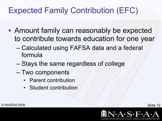 Expected Family Contribution (EFC)Amount family can reasonably be expected to contribute towards education for one yearCalculated using FAFSA data and a federal formulaStays the same regardless of collegeTwo componentsParent contributionStudent contribution