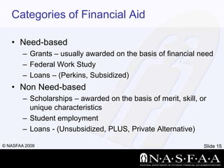 Categories of Financial AidNeed-basedGrants – usually awarded on the basis of financial needFederal Work StudyLoans – (Perkins, Subsidized)Non Need-basedScholarships – awarded on the basis of merit, skill, or unique characteristicsStudent employmentLoans - (Unsubsidized, PLUS, Private Alternative)