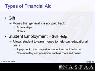 Types of Financial AidGiftMoney that generally is not paid backScholarshipsGrantsStudent Employment – Self-HelpAllows student to earn money to help pay educational costsA paycheck, direct deposit or student account deductionNon-monetary compensation, such as room and board