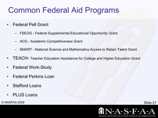 Common Federal Aid ProgramsFederal Pell GrantFSEOG - Federal Supplemental Educational Opportunity GrantACG - Academic Competitiveness GrantSMART - National Science and Mathematics Access to Retain Talent GrantTEACH- Teacher Education Assistance for College and Higher Education GrantFederal Work-StudyFederal Perkins LoanStafford LoansPLUS Loans