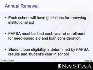 Annual RenewalEach school will have guidelines for renewing institutional aidFAFSA must be filed each year of enrollment for need-based aid and loan considerationStudent loan eligibility is determined by FAFSA results and student’s year in school