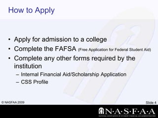How to ApplyApply for admission to a collegeComplete the FAFSA (Free Application for Federal Student Aid)Complete any other forms required by the institutionInternal Financial Aid/Scholarship ApplicationCSS Profile